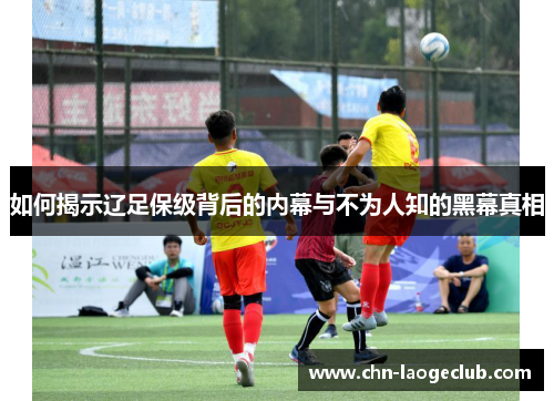 如何揭示辽足保级背后的内幕与不为人知的黑幕真相