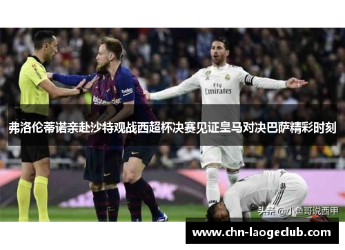 弗洛伦蒂诺亲赴沙特观战西超杯决赛见证皇马对决巴萨精彩时刻
