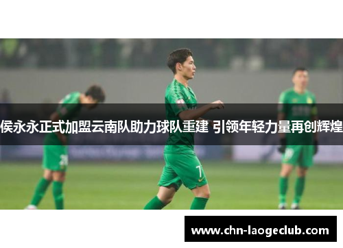 侯永永正式加盟云南队助力球队重建 引领年轻力量再创辉煌