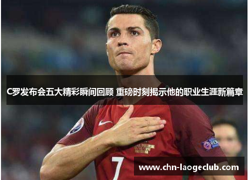 C罗发布会五大精彩瞬间回顾 重磅时刻揭示他的职业生涯新篇章