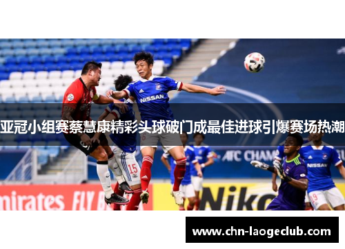 亚冠小组赛蔡慧康精彩头球破门成最佳进球引爆赛场热潮