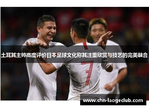 土耳其主帅高度评价日本足球文化称其注重欣赏与技艺的完美融合