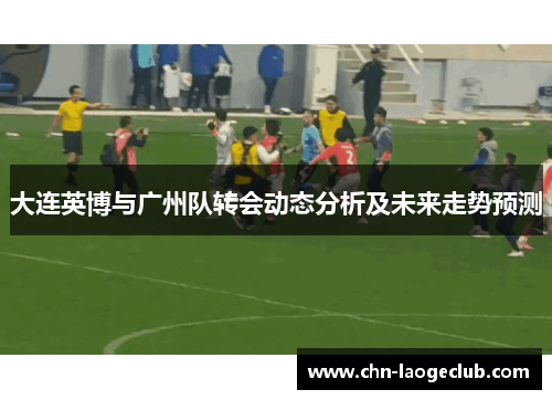 大连英博与广州队转会动态分析及未来走势预测