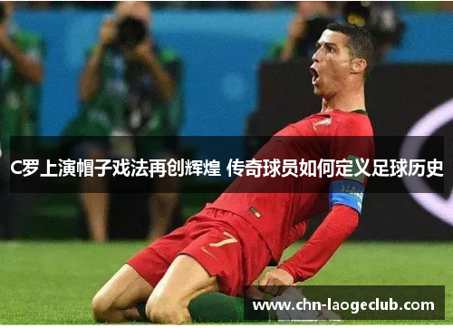 C罗上演帽子戏法再创辉煌 传奇球员如何定义足球历史