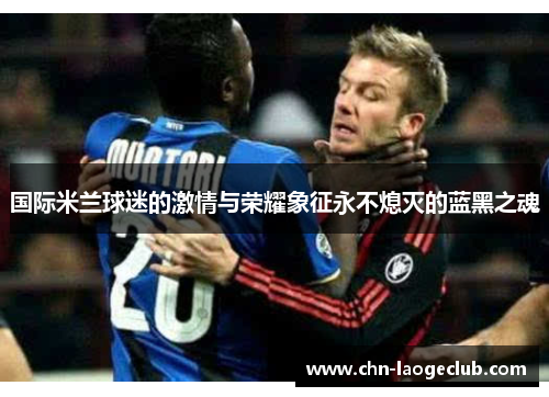 国际米兰球迷的激情与荣耀象征永不熄灭的蓝黑之魂