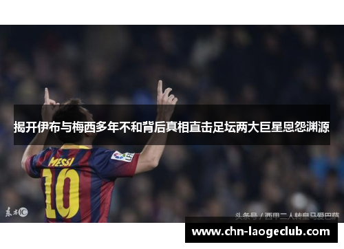 揭开伊布与梅西多年不和背后真相直击足坛两大巨星恩怨渊源