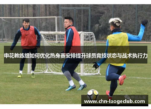 申花教练组如何优化热身赛安排提升球员竞技状态与战术执行力