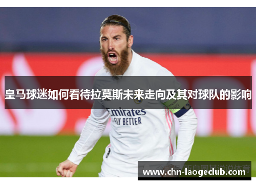皇马球迷如何看待拉莫斯未来走向及其对球队的影响