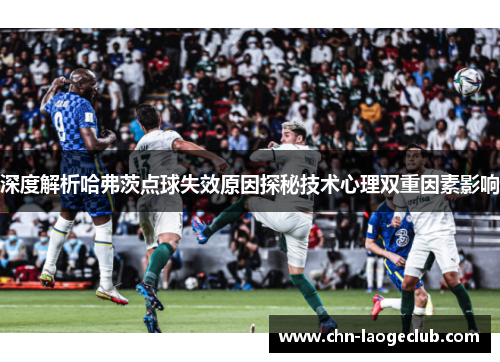 深度解析哈弗茨点球失效原因探秘技术心理双重因素影响