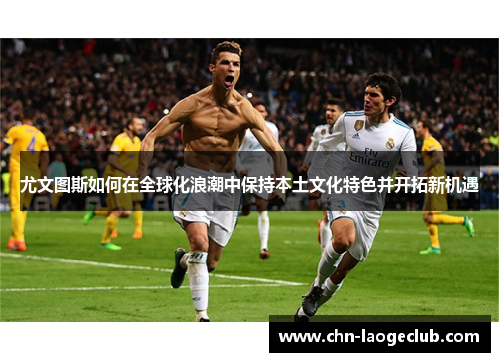 尤文图斯如何在全球化浪潮中保持本土文化特色并开拓新机遇